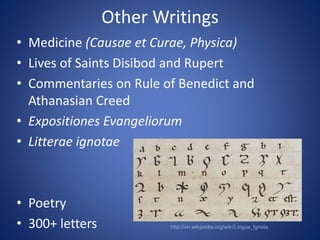 Other Writings 
• Medicine (Causae et Curae, Physica) 
• Lives of Saints Disibod and Rupert 
• Commentaries on Rule of Benedict and 
Athanasian Creed 
• Expositiones Evangeliorum 
• Litterae ignotae 
• Poetry 
• 300+ letters http://en.wikipedia.org/wiki/Lingua_Ignota 
 