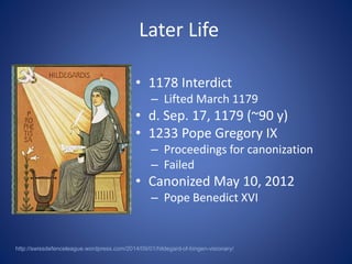 Later Life 
• 1178 Interdict 
– Lifted March 1179 
• d. Sep. 17, 1179 (~90 y) 
• 1233 Pope Gregory IX 
– Proceedings for canonization 
– Failed 
• Canonized May 10, 2012 
– Pope Benedict XVI 
http://swissdefenceleague.wordpress.com/2014/09/01/hildegard-of-bingen-visionary/ 
 