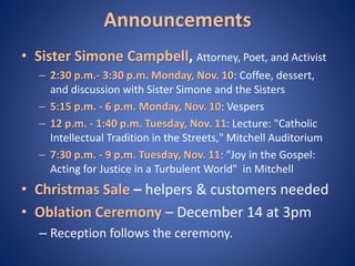 Announcements 
• Sister Simone Campbell, Attorney, Poet, and Activist 
– 2:30 p.m.- 3:30 p.m. Monday, Nov. 10: Coffee, dessert, 
and discussion with Sister Simone and the Sisters 
– 5:15 p.m. - 6 p.m. Monday, Nov. 10: Vespers 
– 12 p.m. - 1:40 p.m. Tuesday, Nov. 11: Lecture: "Catholic 
Intellectual Tradition in the Streets," Mitchell Auditorium 
– 7:30 p.m. - 9 p.m. Tuesday, Nov. 11: "Joy in the Gospel: 
Acting for Justice in a Turbulent World" in Mitchell 
• Christmas Sale – helpers & customers needed 
• Oblation Ceremony – December 14 at 3pm 
– Reception follows the ceremony. 
 