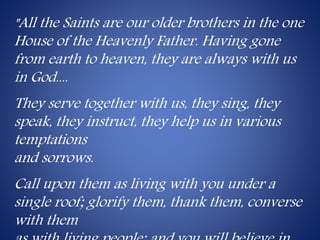 "All the Saints are our older brothers in the one 
House of the Heavenly Father. Having gone 
from earth to heaven, they are always with us 
in God.... 
They serve together with us, they sing, they 
speak, they instruct, they help us in various 
temptations 
and sorrows. 
Call upon them as living with you under a 
single roof; glorify them, thank them, converse 
with them 
as with living people; and you will believe in 
 