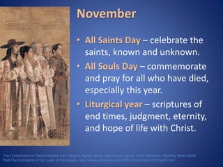 November 
• All Saints Day – celebrate the 
saints, known and unknown. 
• All Souls Day – commemorate 
and pray for all who have died, 
especially this year. 
• Liturgical year – scriptures of 
end times, judgment, eternity, 
and hope of life with Christ. 
The Communion of Saints Andrew Kim Taegon, Agnes, Bede, Alphonsus Ligouri, John Neumann Tapestry Nine, North 
Wall The Cathedral of Our Lady of the Angels. http://www.johnnava.com/JNS%20Archive/COS/nw09.htm 
 