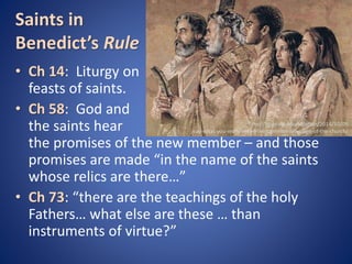 Saints in 
Benedict’s Rule 
• Ch 14: Liturgy on 
feasts of saints. 
• Ch 58: God and 
the saints hear 
the promises of the new member – and those 
promises are made “in the name of the saints 
whose relics are there…” 
• Ch 73: “there are the teachings of the holy 
Fathers… what else are these … than 
instruments of virtue?” 
http://blogs.nd.edu/oblation/2014/10/09 
/say-what-you-really-mean-the-common-language-of-the-church/ 
 