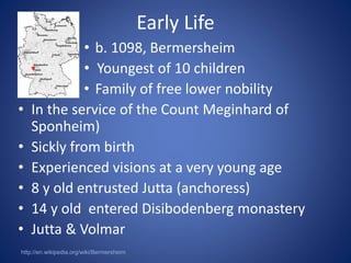 Early Life 
• b. 1098, Bermersheim 
• Youngest of 10 children 
• Family of free lower nobility 
• In the service of the Count Meginhard of 
Sponheim) 
• Sickly from birth 
• Experienced visions at a very young age 
• 8 y old entrusted Jutta (anchoress) 
• 14 y old entered Disibodenberg monastery 
• Jutta & Volmar 
http://en.wikipedia.org/wiki/Bermersheim 
 