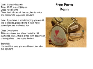 Free Form 
Resin 
Date: Sunday Nov.9th! 
Time: 10:00 a.m - 2:00 p.m.! 
Class Fee $55.00 ! 
Class fee includes all the supplies to make 
one medium to large size pendant.! 
! 
Note: If you have a special saying you would 
like to include, please bring it. I will have 
several papers to choose from! 
! 
Class Description:! 
This class is not just about resin the old 
fashioned way …this is a free form bezel/resin ! 
creating class …the sky is the limit! 
! 
Supplies:! 
I have all the tools you would need to make 
this pendant.! 
 