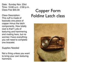 Copper Form 
Folding Latch class 
Date: Sunday Nov. 23rd! 
Time: 10:00 a.m - 2:00 p.m.! 
Class Fee $55.00 ! 
! 
Class Description:! 
This cuff is made of 
basically one piece of 
copper minus the latch 
components. How totally 
cool is that? Lots of 
texturing and hammering 
and riveting here, but no 
worries I have everything 
you will need to complete 
one bracelet.! 
! 
Supplies Needed! 
! 
Not a thing unless you want 
to bring your own texturing 
hammers. 
 