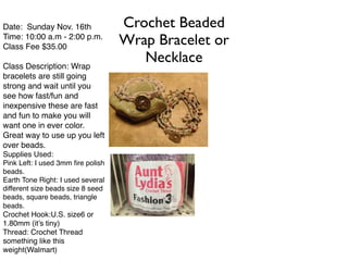 Crochet Beaded 
Wrap Bracelet or 
Necklace 
Date: Sunday Nov. 16th! 
Time: 10:00 a.m - 2:00 p.m.! 
Class Fee $35.00 ! 
! 
Class Description: Wrap 
bracelets are still going 
strong and wait until you 
see how fast/fun and 
inexpensive these are fast 
and fun to make you will 
want one in ever color. 
Great way to use up you left 
over beads.! 
Supplies Used:! 
Pink Left: I used 3mm fire polish 
beads.! 
Earth Tone Right: I used several 
different size beads size 8 seed 
beads, square beads, triangle 
beads. ! 
Crochet Hook:U.S. size6 or 
1.80mm (it’s tiny)! 
Thread: Crochet Thread 
something like this 
weight(Walmart)! 
