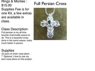 Full Persian Cross Rings & Montee : 
$15.00! 
Supplies Fee is for 
one Kit, a few extras 
are available in 
class.! 
! 
Class Description:! 
Full persian is my all time 
favorite chainmaille weave to 
do. This is a beautiful cross 
done in the same weave, looks 
much better in person! 
! 
Supplies! 
(2) pairs of chain nose pliers! 
** Optional: I love to use my 
bent nose pliers on this project. 
 