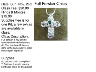 Date: Sun. Nov. 2nd! Full Persian Cross 
Class Fee: $20.00! 
Rings & Montee : 
$15.00! 
Supplies Fee is for 
one Kit, a few extras 
are available in 
class.! 
Class Description:! 
Full persian is my all time 
favorite chainmaille weave to 
do. This is a beautiful cross 
done in the same weave, looks 
much better in person! 
! 
Supplies! 
(2) pairs of chain nose pliers! 
** Optional: I love to use my 
bent nose pliers on this project. 
 