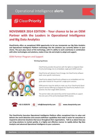 ClearPriority – Drève Richelle 161 - WOP Bld K – B-1410 Waterloo – +32 (0)2 352 91 73 – +32 (0)475 53 61 51 – sales@clearpriority.com 
Operational Intelligence alerts 
NOVEMBER 2014 EDITION - Your chance to be an OEM 
Partner with the Leaders in Operational Intelligence 
and Big Data Analytics 
ClearPriority offers an exceptional OEM opportunity to let you incorporate our Big Data Analytics 
and Operational Intelligence Platform technology into the solutions you currently deliver to your 
clients. The pure play nature of the technology, with it’s ability to work seamlessly in combination 
with other technologies and solutions, makes it low risk and simple to adopt and support. 
OEM Partner Program and Support 
Working hypotheses: 
ClearPriority provides the partner with the rights to integrate Clear- 
Priority technology into its embedded, single-point OEM solution. 
ClearPriority will rebrand, free of charge, the ClearPriority software 
(with some specific restrictions). 
ClearPriority adapts ClearPriority software as an embedded and inte-grate- 
able module for the partner’s single-point solution. 
OEM partners have the ability to make use of our ClearPriority Devel-opment 
Service Offering to integrate the ClearPriority Platform Com-ponents 
into their target OEM solutions. 
The partner takes sole ownership and full responsibility to support 
the end-users of the jointly developed OEM solution. 
+32-2-3529170 Info@clearpriority.com www.clearpriority.com 
The ClearPriority Executive Operational Intelligence Platform offers exceptional time to value and 
delivers the event detection and scenario definition capabilities that make it easier for executives to 
respond to abnormal situations that occur throughout their organisations. Talk to us about how you 
can bring solutions to market quickly, in a highly cost effective manner to rapidly deliver Big Data 
Analytics and advanced Operational Intelligence to your customers. 
