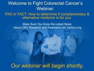 Welcome to Fight Colorectal Cancer’s 
Webinar: 
FAD or FACT. How to determine if complementary & 
alternative medicine is for you. 
Make Sure You Know the Latest News 
About CRC Research and Treatment visit fightcrc.org 
Our webinar will begin shortly. 
 