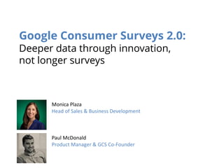 Google Consumer Surveys 2.0: Deeper data through innovation, not longer surveys 
Monica Plaza 
Head of Sales & Business Development 
Paul McDonald 
Product Manager & GCS Co-Founder  