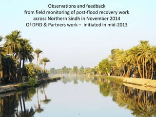 Observations and feedback
from field monitoring of post-flood recovery work
across Northern Sindh in November 2014
Of DFID & Partners work – initiated in mid-2013
 