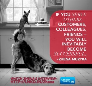 IF YOU SERVE 
OTHERS— 
CUSTOMERS, 
COLLEAGUES, 
FRIENDS – 
YOU WILL 
INEVITABLY 
BECOME 
SUCCESSFUL. 
~ZHENA MUZYKA 
WATCH ZHENA’S INTERVIEW: 
HTTP://LNKD.IN/Zhena 
