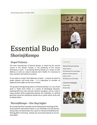 Shorinji Kempo India | +91-90251 40051 
Essential Budo 
ShorinjiKempo 
Dispel Violence 
ShorinjiKempo – One Step higher 
Contents 
Special Interest Articles 
Dispel Violence 1 
ShorinjiKempo-One step higher 1 
Budo for self development 2 
Arahan no ken 3 
Developing Love & Strength 3 
Individual Highlights 
Three virtues 2 
Modern Man 3 
ry 5 
The main characteristic of Shorinji Kempo, as shown by the ancient 
murals in the Shaolin Temple, is the practicing of the various 
techniques in pairs. In practicing Shorinji Kempo as a means of self-defense, 
or even as a way to improve one’s health, it is necessary to 
have a partner with whom to practice. 
If one seeks to master ShorinjiKempo as Budo – a means by which to 
dispel violence and bring order – it is imperative to consider an 
opponent who might use any sort of attack. 
The greatest distinguishing feature of Shorinji Kempo is its use of pair 
work in ‘Hokei Kumi Embu’ as a means of developing character, 
enjoying both your own and your partner’s progress, and as a way to 
enjoy practice while progressing towards the realization of spiritual 
goal that cannot be realized by martial arts or sports which strive only 
to defeat others. 
By considering these examples and by following the teachings of the 
many teachers and masters before us, we should be sure that Shorinji 
Kempo does not deteriorate into a sport or martial art blinded by the 
fleeting glitter of winning. Instead, we must work towards an art one 
step higher. 
November 2014, Newsletter 
 