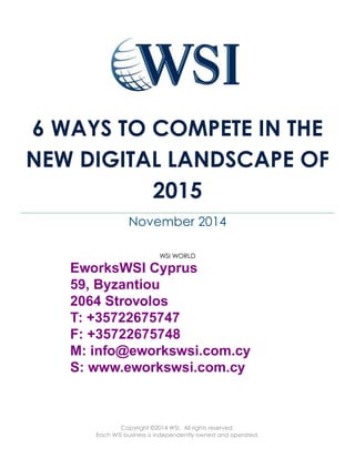 6 WAYS TO COMPETE IN THE 
NEW DIGITAL LANDSCAPE OF 
2015 
November 2014 
WSI WORLD 
EworksWSI Cyprus 
59, Byzantiou 
2064 Strovolos 
T: +35722675747 
F: +35722675748 
M: info@eworkswsi.com.cy 
S: www.eworkswsi.com.cy 
Copyright ©2014 WSI. All rights reserved. 
Each WSI business is independently owned and operated. 
 