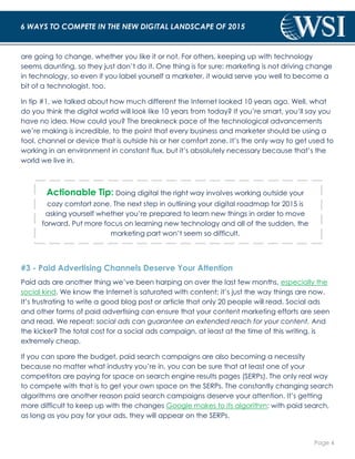 Page 4 
6 WAYS TO COMPETE IN THE NEW DIGITAL LANDSCAPE OF 2015 
are going to change, whether you like it or not. For others, keeping up with technology 
seems daunting, so they just don’t do it. One thing is for sure: marketing is not driving change 
in technology, so even if you label yourself a marketer, it would serve you well to become a 
bit of a technologist, too. 
In tip #1, we talked about how much different the Internet looked 10 years ago. Well, what 
do you think the digital world will look like 10 years from today? If you’re smart, you’ll say you 
have no idea. How could you? The breakneck pace of the technological advancements 
we’re making is incredible, to the point that every business and marketer should be using a 
tool, channel or device that is outside his or her comfort zone. It’s the only way to get used to 
working in an environment in constant flux, but it’s absolutely necessary because that’s the 
world we live in. 
Actionable Tip: Doing digital the right way involves working outside your 
cozy comfort zone. The next step in outlining your digital roadmap for 2015 is 
asking yourself whether you’re prepared to learn new things in order to move 
forward. Put more focus on learning new technology and all of the sudden, the 
marketing part won’t seem so difficult. 
#3 - Paid Advertising Channels Deserve Your Attention 
Paid ads are another thing we’ve been harping on over the last few months, especially the 
social kind. We know the Internet is saturated with content; it’s just the way things are now. 
It’s frustrating to write a good blog post or article that only 20 people will read. Social ads 
and other forms of paid advertising can ensure that your content marketing efforts are seen 
and read. We repeat: social ads can guarantee an extended reach for your content. And 
the kicker? The total cost for a social ads campaign, at least at the time of this writing, is 
extremely cheap. 
If you can spare the budget, paid search campaigns are also becoming a necessity 
because no matter what industry you’re in, you can be sure that at least one of your 
competitors are paying for space on search engine results pages (SERPs). The only real way 
to compete with that is to get your own space on the SERPs. The constantly changing search 
algorithms are another reason paid search campaigns deserve your attention. It’s getting 
more difficult to keep up with the changes Google makes to its algorithm; with paid search, 
as long as you pay for your ads, they will appear on the SERPs. 
 