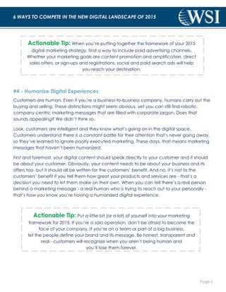 Page 5 
6 WAYS TO COMPETE IN THE NEW DIGITAL LANDSCAPE OF 2015 
Actionable Tip: When you’re putting together the framework of your 2015 
digital marketing strategy, find a way to include paid advertising channels. 
Whether your marketing goals are content promotion and amplification, direct 
sales offers, or sign-ups and registrations, social and paid search ads will help 
you reach your destination. 
#4 - Humanize Digital Experiences 
Customers are human. Even if you’re a business-to-business company, humans carry out the 
buying and selling. These distinctions might seem obvious, yet you can still find robotic, 
company-centric marketing messages that are filled with corporate jargon. Does that 
sounds appealing? We didn’t think so. 
Look, customers are intelligent and they know what’s going on in the digital space. 
Customers understand there is a constant battle for their attention that’s never going away, 
so they’ve learned to ignore poorly executed marketing. These days, that means marketing 
messages that haven’t been humanized. 
First and foremost, your digital content should speak directly to your customer and it should 
be about your customer. Obviously, your content needs to be about your business and its 
offers too, but it should all be written for the customers’ benefit. And no, it’s not to the 
customers’ benefit if you tell them how great your products and services are - that’s a 
decision you need to let them make on their own. When you can tell there’s a real person 
behind a marketing message - a real human who is trying to reach out to your personally - 
that’s how you know you’re having a humanized digital experience. 
Actionable Tip: Put a little bit (or a lot) of yourself into your marketing 
framework for 2015. If you’re a solo operation, don’t be afraid to become the 
face of your company. If you’re on a team or part of a big business, 
let the people define your brand and its message. Be honest, transparent and 
real - customers will recognize when you aren’t being human and 
you’ll lose them forever. 
 