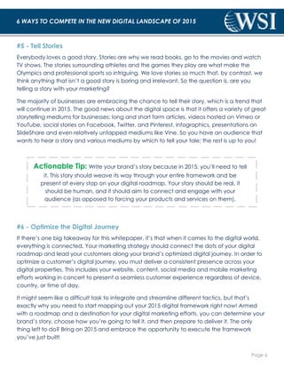 Page 6 
6 WAYS TO COMPETE IN THE NEW DIGITAL LANDSCAPE OF 2015 
#5 - Tell Stories 
Everybody loves a good story. Stories are why we read books, go to the movies and watch 
TV shows. The stories surrounding athletes and the games they play are what make the 
Olympics and professional sports so intriguing. We love stories so much that, by contrast, we 
think anything that isn’t a good story is boring and irrelevant. So the question is, are you 
telling a story with your marketing? 
The majority of businesses are embracing the chance to tell their story, which is a trend that 
will continue in 2015. The good news about the digital space is that it offers a variety of great 
storytelling mediums for businesses: long and short form articles, videos hosted on Vimeo or 
YouTube, social stories on Facebook, Twitter, and Pinterest, infographics, presentations on 
SlideShare and even relatively untapped mediums like Vine. So you have an audience that 
wants to hear a story and various mediums by which to tell your tale; the rest is up to you! 
Actionable Tip: Write your brand’s story because in 2015, you’ll need to tell 
it. This story should weave its way through your entire framework and be 
present at every stop on your digital roadmap. Your story should be real, it 
should be human, and it should aim to connect and engage with your 
audience (as opposed to forcing your products and services on them). 
#6 - Optimize the Digital Journey 
If there’s one big takeaway for this whitepaper, it’s that when it comes to the digital world, 
everything is connected. Your marketing strategy should connect the dots of your digital 
roadmap and lead your customers along your brand’s optimized digital journey. In order to 
optimize a customer’s digital journey, you must deliver a consistent presence across your 
digital properties. This includes your website, content, social media and mobile marketing 
efforts working in concert to present a seamless customer experience regardless of device, 
country, or time of day. 
It might seem like a difficult task to integrate and streamline different tactics, but that’s 
exactly why you need to start mapping out your 2015 digital framework right now! Armed 
with a roadmap and a destination for your digital marketing efforts, you can determine your 
brand’s story, choose how you’re going to tell it, and then prepare to deliver it. The only 
thing left to do? Bring on 2015 and embrace the opportunity to execute the framework 
you’ve just built! 
 