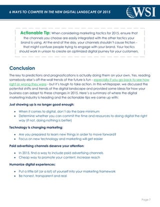 Page 7 
6 WAYS TO COMPETE IN THE NEW DIGITAL LANDSCAPE OF 2015 
Actionable Tip: When considering marketing tactics for 2015, ensure that 
the channels you choose are easily integrated with the other tactics your 
brand is using. At the end of the day, your channels shouldn’t cause friction - 
that might confuse people trying to engage with your brand. Your tactics 
should work in unison to create an optimized digital journey for your customers. 
Conclusion 
The key to predictions and prognostications is actually doing them on your own. Yes, reading 
somebody else’s off-the-wall trends of the future is fun - especially if you go back to see how 
right or wrong they were - but it’s tough to take action. In this whitepaper, we discussed the 
potential shifts and trends of the digital landscape and provided some ideas for how your 
business can adapt to these changes in 2015. Here’s a summary of where the digital 
marketing industry is heading and the actionable tips we came up with: 
Just showing up is no longer good enough: 
 When it comes to digital, don’t do the bare minimum 
 Determine whether you can commit the time and resources to doing digital the right 
way (if not, doing nothing is better) 
Technology is changing marketing: 
 Are you prepared to learn new things in order to move forward? 
 Focus on new technology and marketing will get easier 
Paid advertising channels deserve your attention: 
 In 2015, find a way to include paid advertising channels 
 Cheap way to promote your content, increase reach 
Humanize digital experiences: 
 Put a little bit (or a lot) of yourself into your marketing framework 
 Be honest, transparent and real 
 