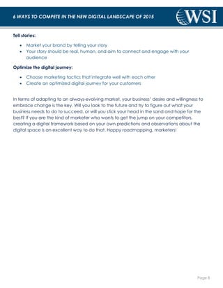 Page 8 
6 WAYS TO COMPETE IN THE NEW DIGITAL LANDSCAPE OF 2015 
Tell stories: 
 Market your brand by telling your story 
 Your story should be real, human, and aim to connect and engage with your 
audience 
Optimize the digital journey: 
 Choose marketing tactics that integrate well with each other 
 Create an optimized digital journey for your customers 
In terms of adapting to an always-evolving market, your business’ desire and willingness to 
embrace change is the key. Will you look to the future and try to figure out what your 
business needs to do to succeed, or will you stick your head in the sand and hope for the 
best? If you are the kind of marketer who wants to get the jump on your competitors, 
creating a digital framework based on your own predictions and observations about the 
digital space is an excellent way to do that. Happy roadmapping, marketers! 
 