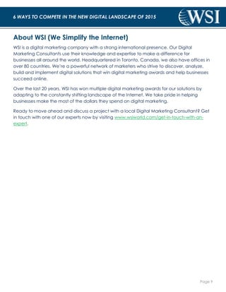 Page 9 
6 WAYS TO COMPETE IN THE NEW DIGITAL LANDSCAPE OF 2015 
About WSI (We Simplify the Internet) 
WSI is a digital marketing company with a strong international presence. Our Digital 
Marketing Consultants use their knowledge and expertise to make a difference for 
businesses all around the world. Headquartered in Toronto, Canada, we also have offices in 
over 80 countries. We’re a powerful network of marketers who strive to discover, analyze, 
build and implement digital solutions that win digital marketing awards and help businesses 
succeed online. 
Over the last 20 years, WSI has won multiple digital marketing awards for our solutions by 
adapting to the constantly shifting landscape of the Internet. We take pride in helping 
businesses make the most of the dollars they spend on digital marketing. 
Ready to move ahead and discuss a project with a local Digital Marketing Consultant? Get 
in touch with one of our experts now by visiting www.wsiworld.com/get-in-touch-with-an-expert. 
