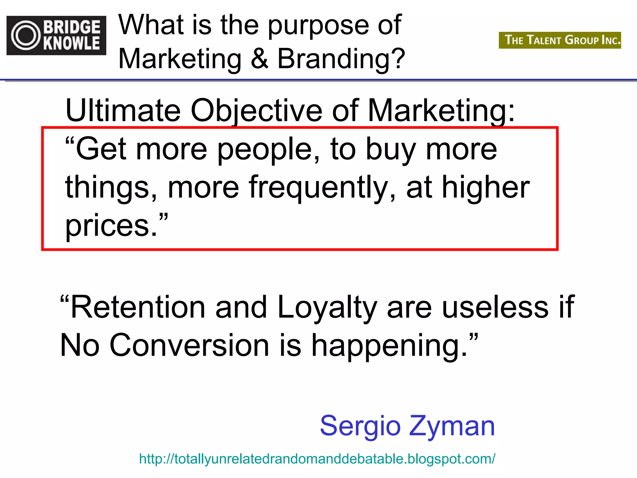 What is the purpose of 
Marketing & Branding? 
Ultimate Objective of Marketing: 
“Get more people, to buy more 
things, more frequently, at higher 
prices.” 
“Retention and Loyalty are useless if 
No Conversion is happening.” 
Sergio Zyman 
http://totallyunrelatedrandomanddebatable.blogspot.com/ 
 
