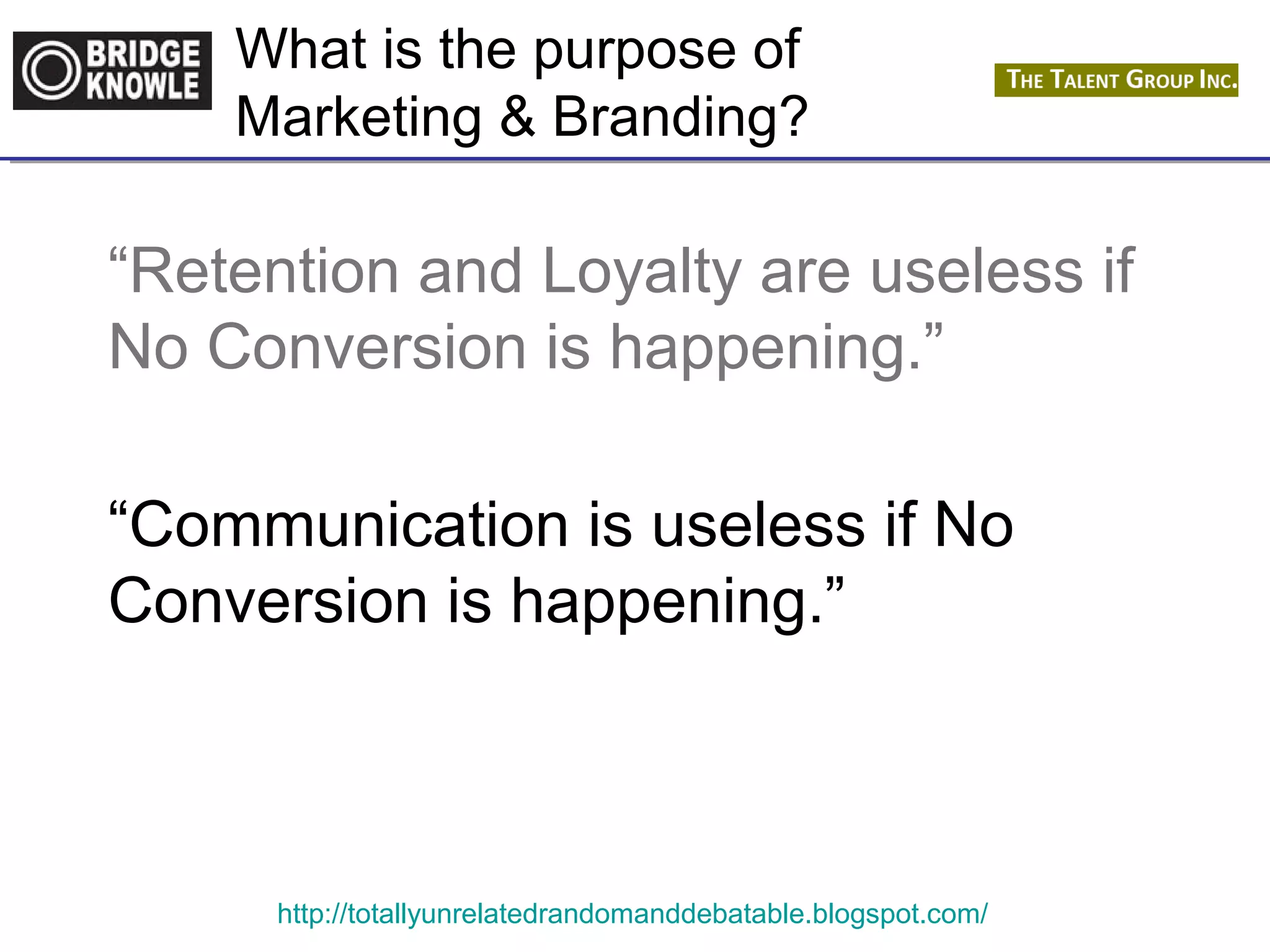 What is the purpose of 
Marketing & Branding? 
“Retention and Loyalty are useless if 
No Conversion is happening.” 
“Communication is useless if No 
Conversion is happening.” 
http://totallyunrelatedrandomanddebatable.blogspot.com/ 
 