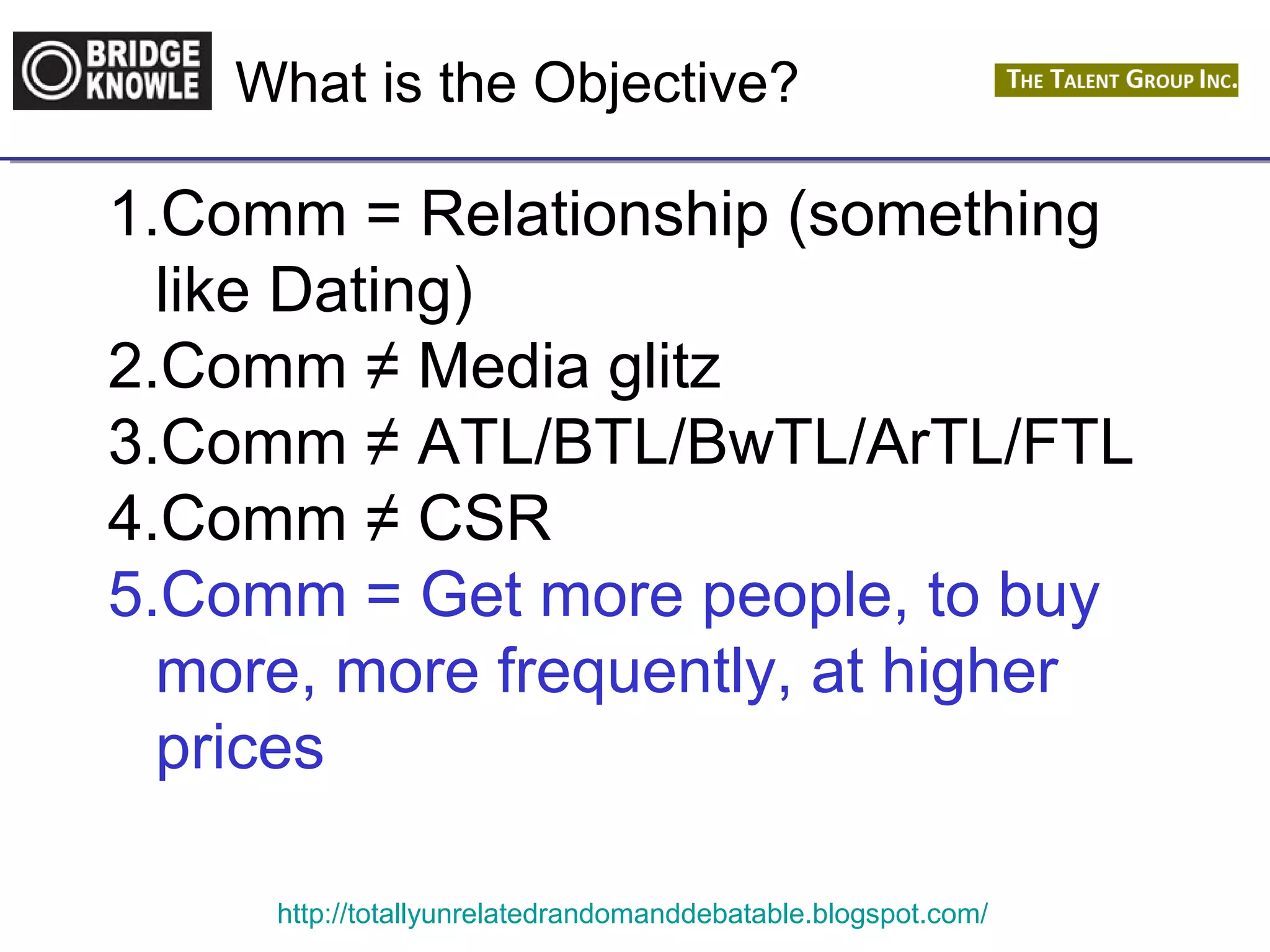 What is the Objective? 
1.Comm = Relationship (something 
like Dating) 
2.Comm ≠ Media glitz 
3.Comm ≠ ATL/BTL/BwTL/ArTL/FTL 
4.Comm ≠ CSR 
5.Comm = Get more people, to buy 
more, more frequently, at higher 
prices 
http://totallyunrelatedrandomanddebatable.blogspot.com/ 
 