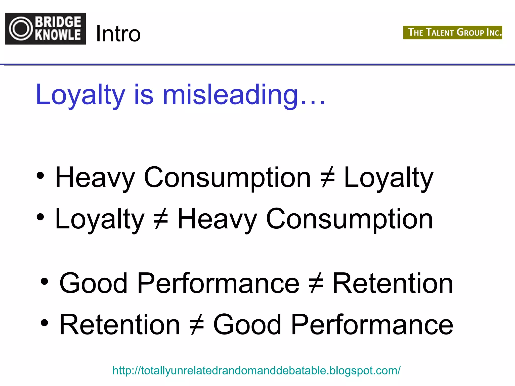 Intro 
Loyalty is misleading… 
• Heavy Consumption ≠ Loyalty 
• Loyalty ≠ Heavy Consumption 
• Good Performance ≠ Retention 
• Retention ≠ Good Performance 
http://totallyunrelatedrandomanddebatable.blogspot.com/ 
 
