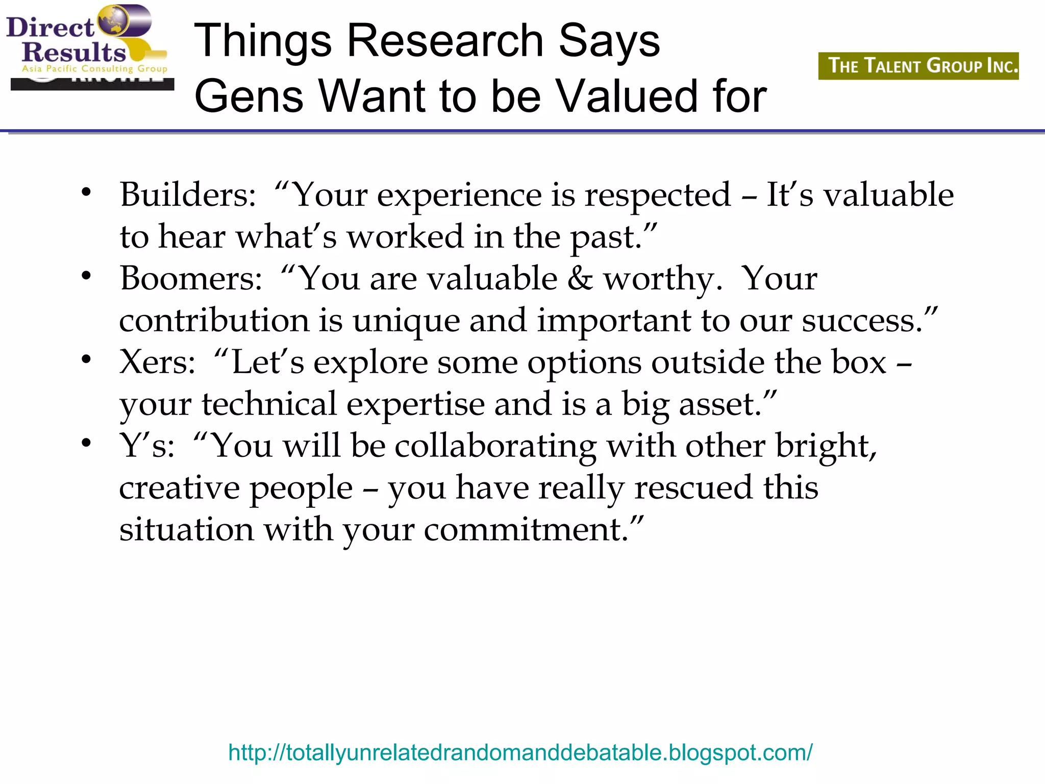 Things Research Says 
Gens Want to be Valued for 
• Builders: “Your experience is respected – It’s valuable 
to hear what’s worked in the past.” 
• Boomers: “You are valuable & worthy. Your 
contribution is unique and important to our success.” 
• Xers: “Let’s explore some options outside the box – 
your technical expertise and is a big asset.” 
• Y’s: “You will be collaborating with other bright, 
creative people – you have really rescued this 
situation with your commitment.” 
http://totallyunrelatedrandomanddebatable.blogspot.com/ 
 