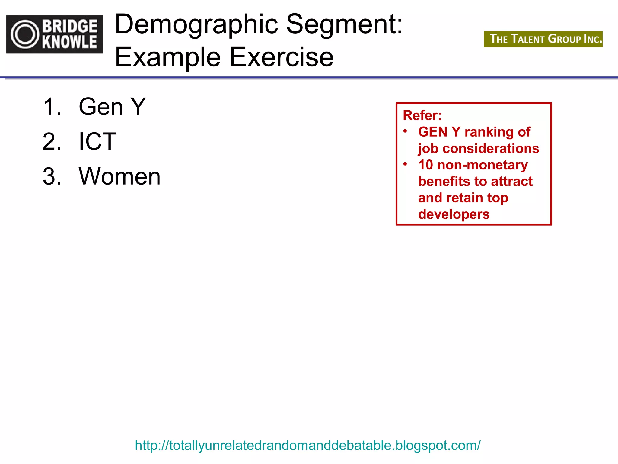 Demographic Segment: 
Example Exercise 
1. Gen Y 
2. ICT 
3. Women 
Refer: 
• GEN Y ranking of 
job considerations 
• 10 non-monetary 
benefits to attract 
and retain top 
developers 
http://totallyunrelatedrandomanddebatable.blogspot.com/ 
 