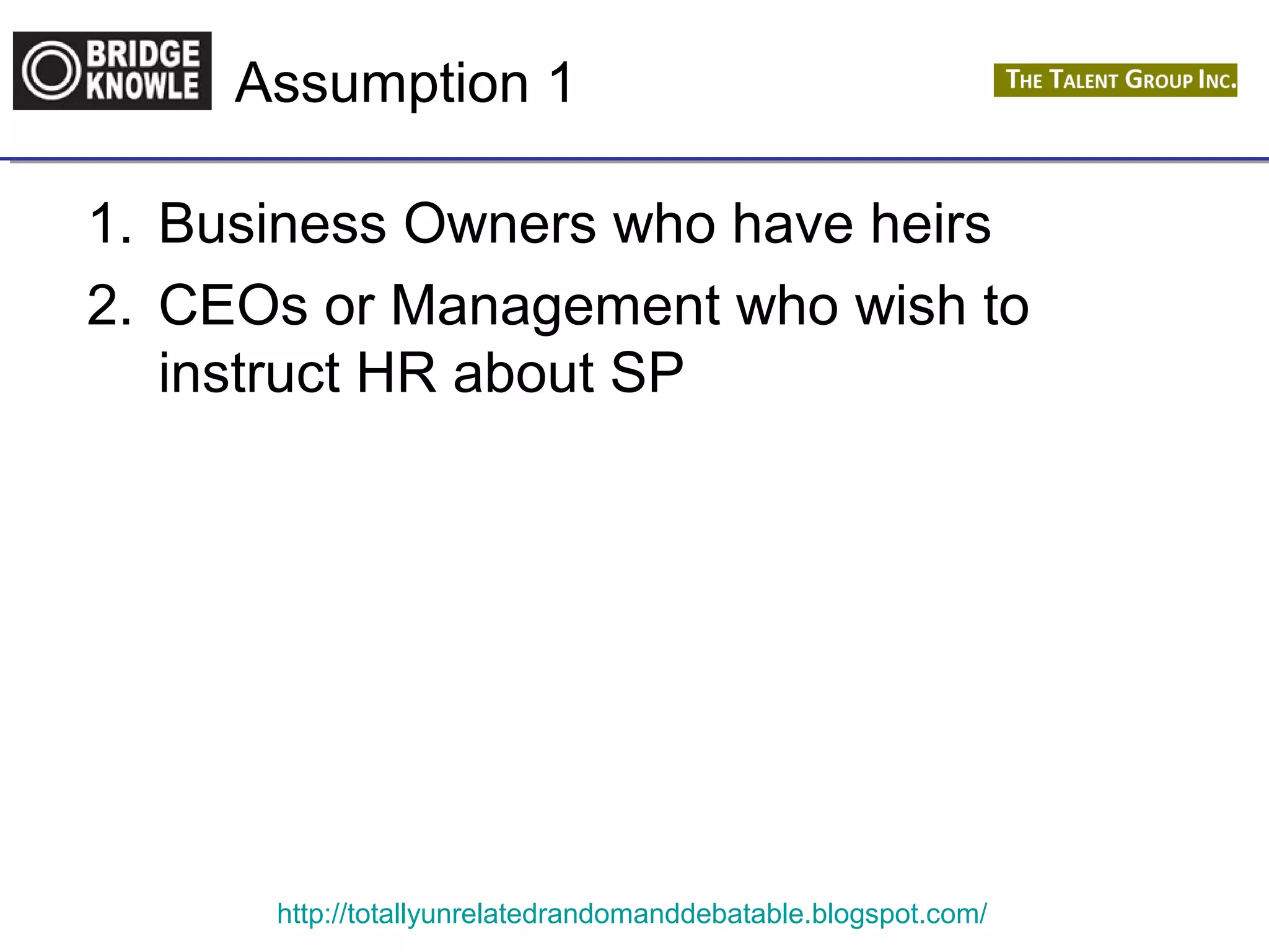 Assumption 1 
1. Business Owners who have heirs 
2. CEOs or Management who wish to 
instruct HR about SP 
http://totallyunrelatedrandomanddebatable.blogspot.com/ 
 