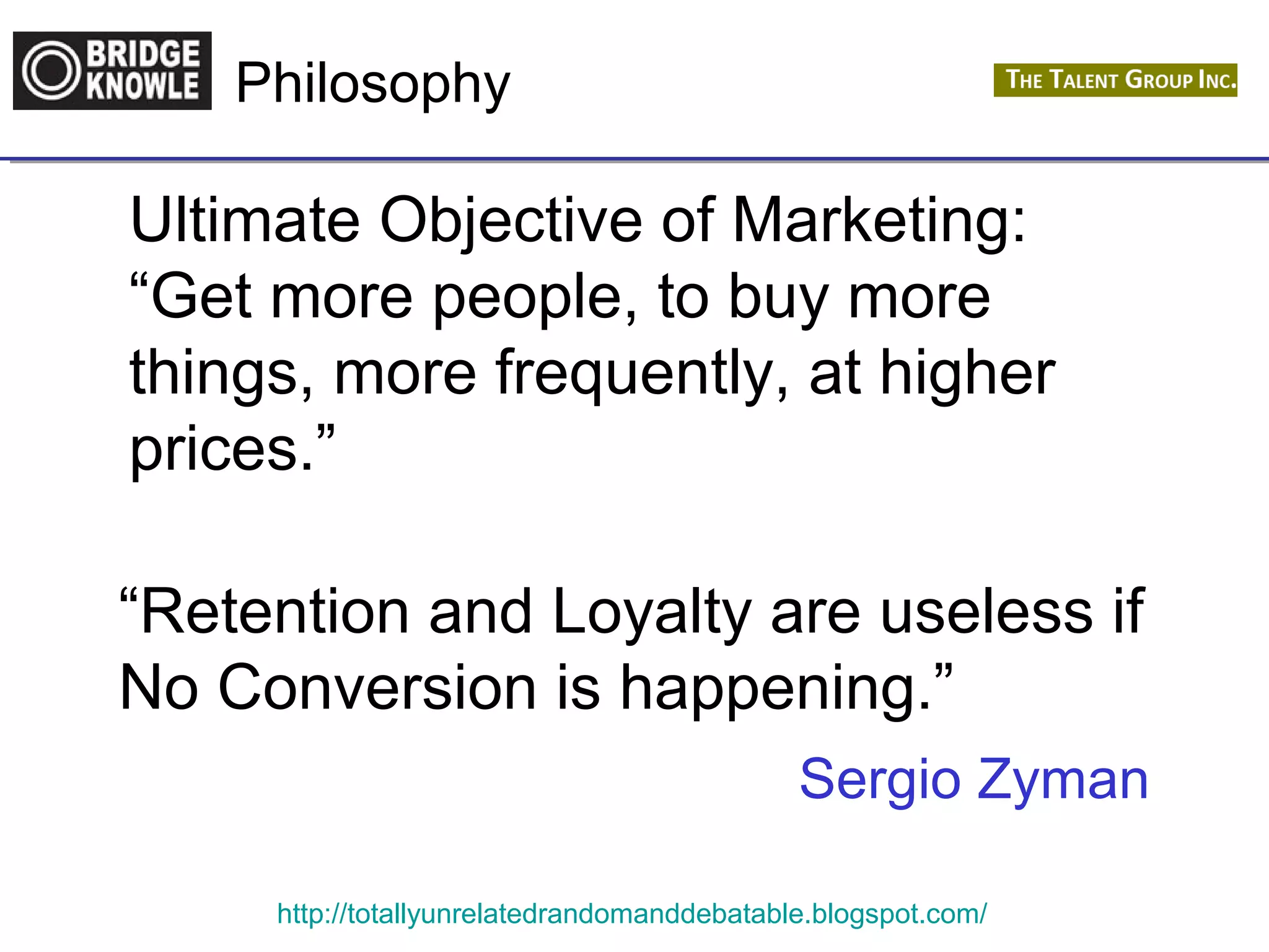 Philosophy 
Ultimate Objective of Marketing: 
“Get more people, to buy more 
things, more frequently, at higher 
prices.” 
“Retention and Loyalty are useless if 
No Conversion is happening.” 
Sergio Zyman 
http://totallyunrelatedrandomanddebatable.blogspot.com/ 
 