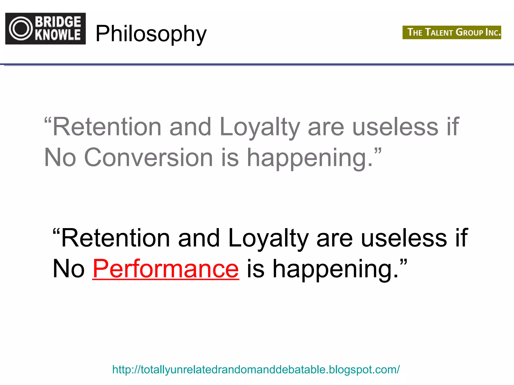 Philosophy 
“Retention and Loyalty are useless if 
No Conversion is happening.” 
“Retention and Loyalty are useless if 
No Performance is happening.” 
http://totallyunrelatedrandomanddebatable.blogspot.com/ 
 