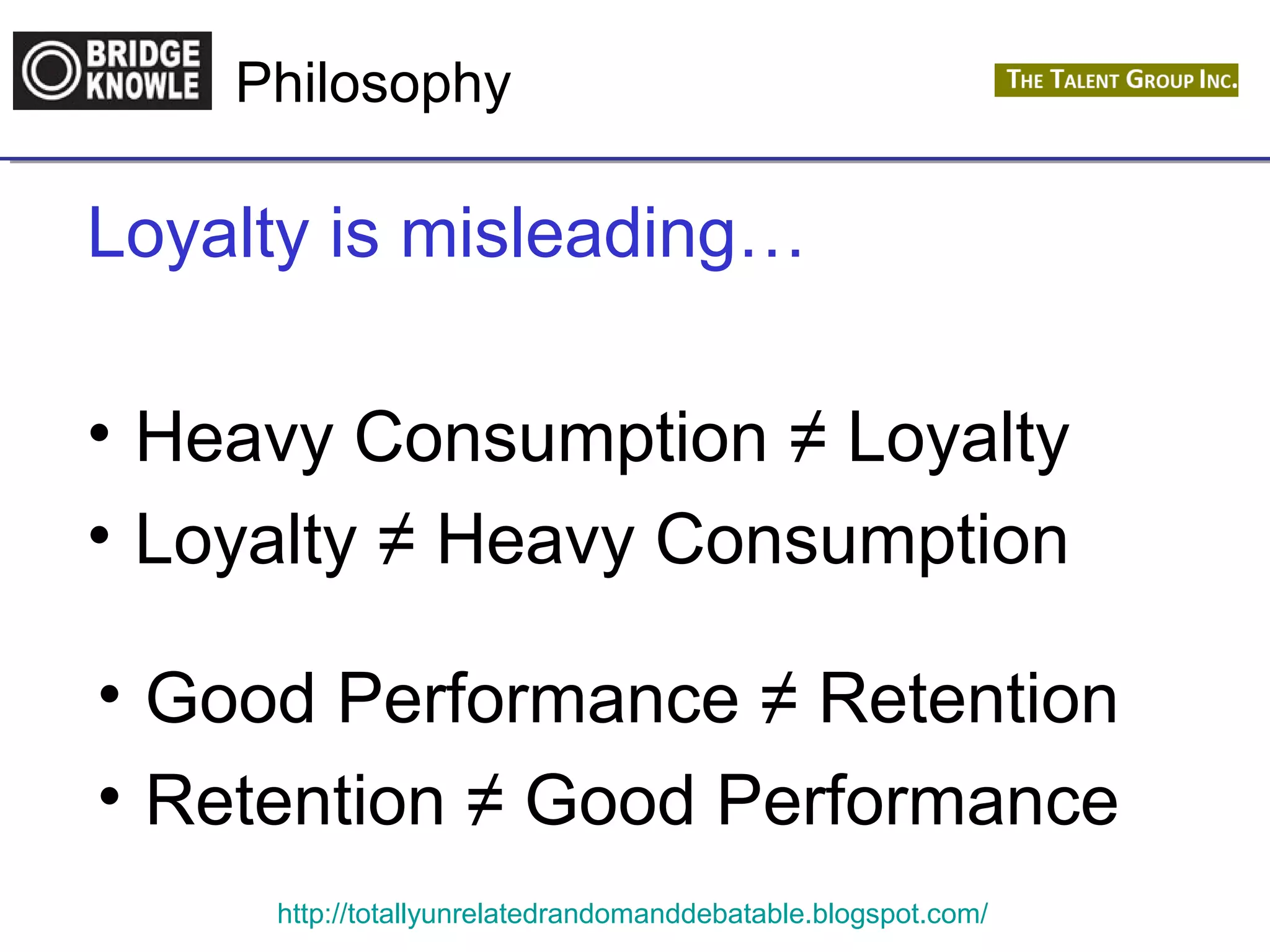 Philosophy 
Loyalty is misleading… 
• Heavy Consumption ≠ Loyalty 
• Loyalty ≠ Heavy Consumption 
• Good Performance ≠ Retention 
• Retention ≠ Good Performance 
http://totallyunrelatedrandomanddebatable.blogspot.com/ 
 