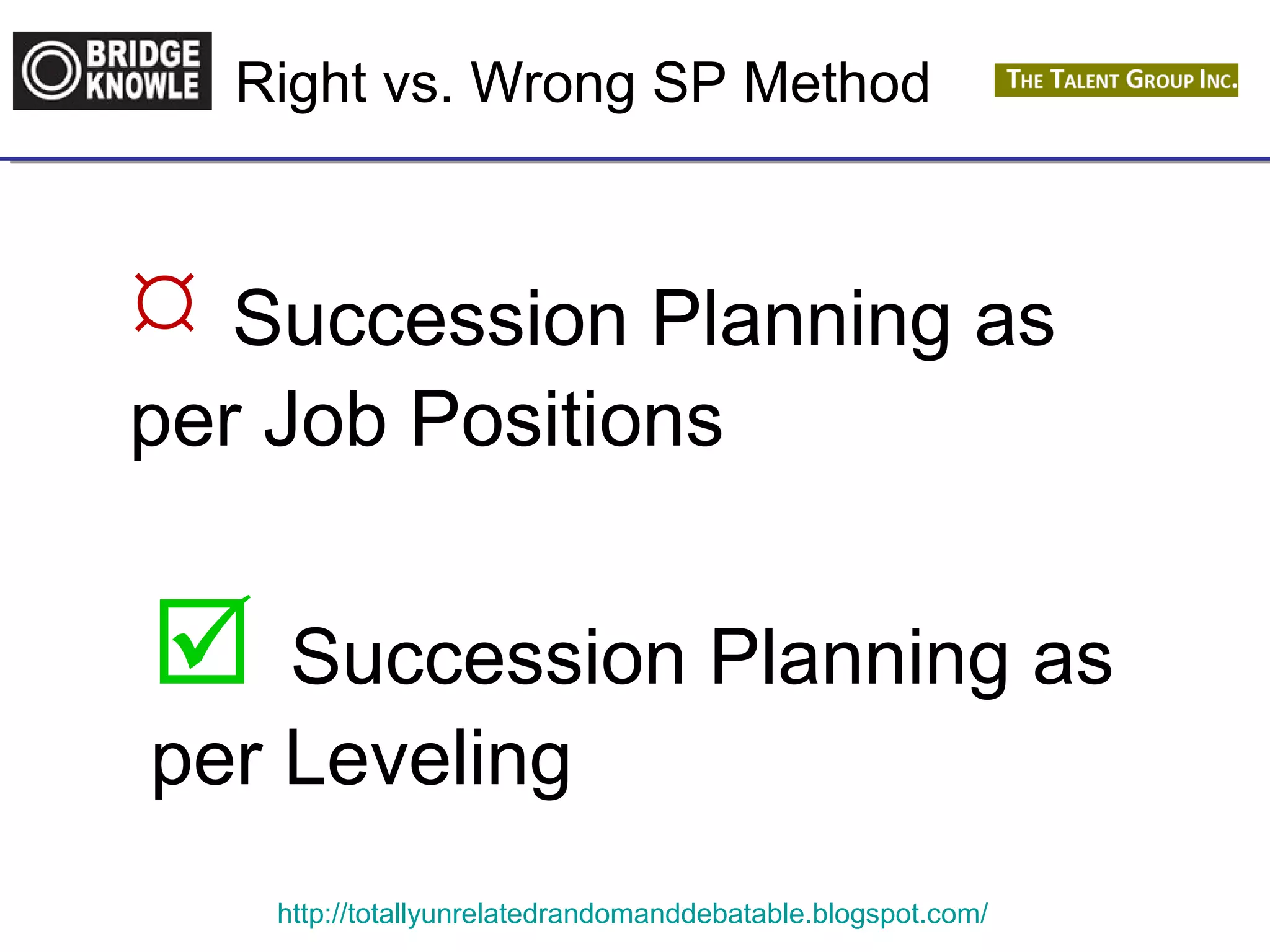 Right vs. Wrong SP Method 
 Succession Planning as 
per Job Positions 
 Succession Planning as 
per Leveling 
http://totallyunrelatedrandomanddebatable.blogspot.com/ 
 