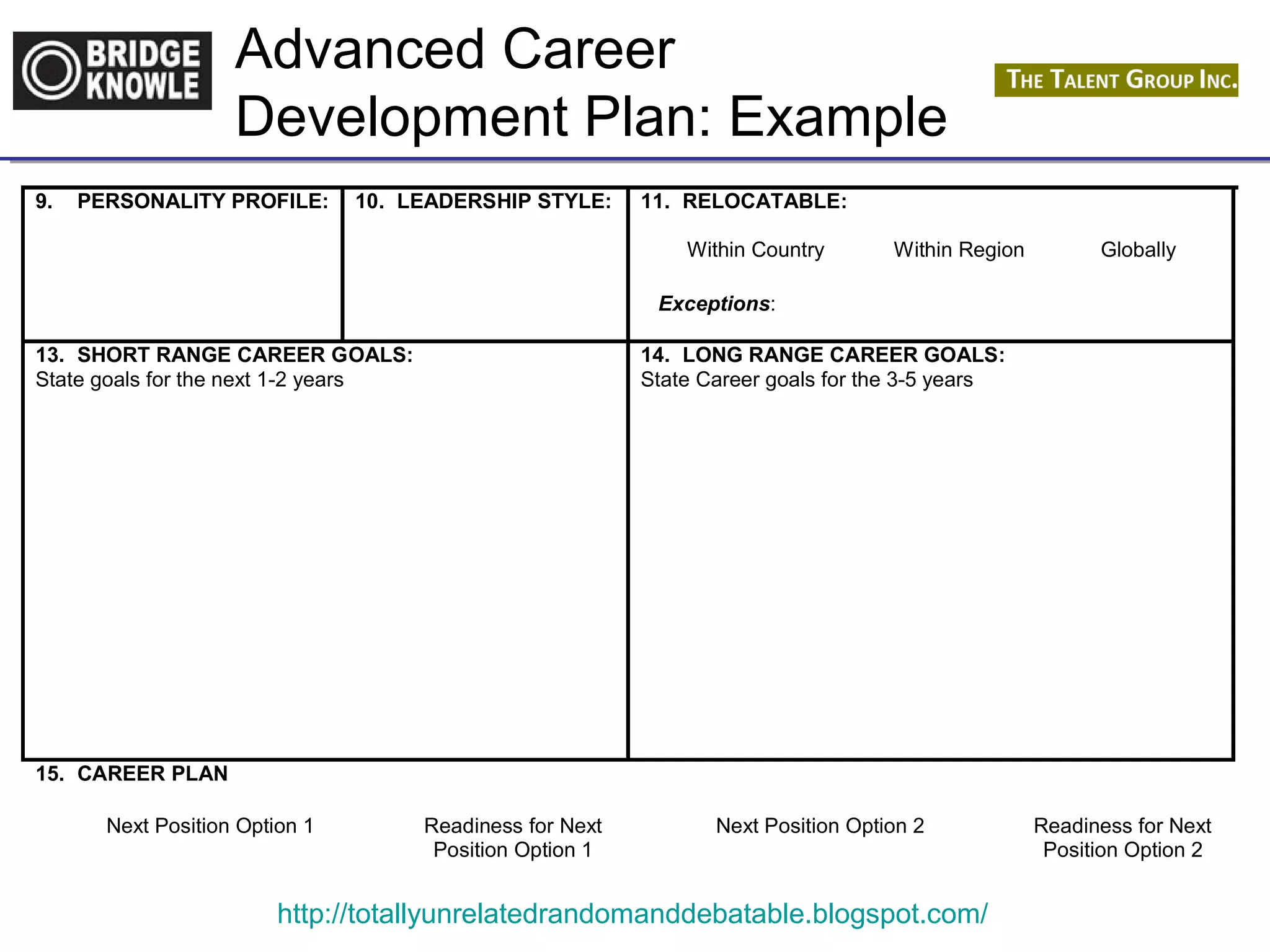 Advanced Career 
Development Plan: Example 
9. PERSONALITY PROFILE: 
10. LEADERSHIP STYLE: 
11. RELOCATABLE: 
Within Country Within Region Globally 
Exceptions: 
13. SHORT RANGE CAREER GOALS: 
State goals for the next 1-2 years 
14. LONG RANGE CAREER GOALS: 
State Career goals for the 3-5 years 
http://totallyunrelatedrandomanddebatable.blogspot.com/ 
15. CAREER PLAN 
Next Position Option 1 Readiness for Next 
Position Option 1 
Next Position Option 2 Readiness for Next 
Position Option 2 
 