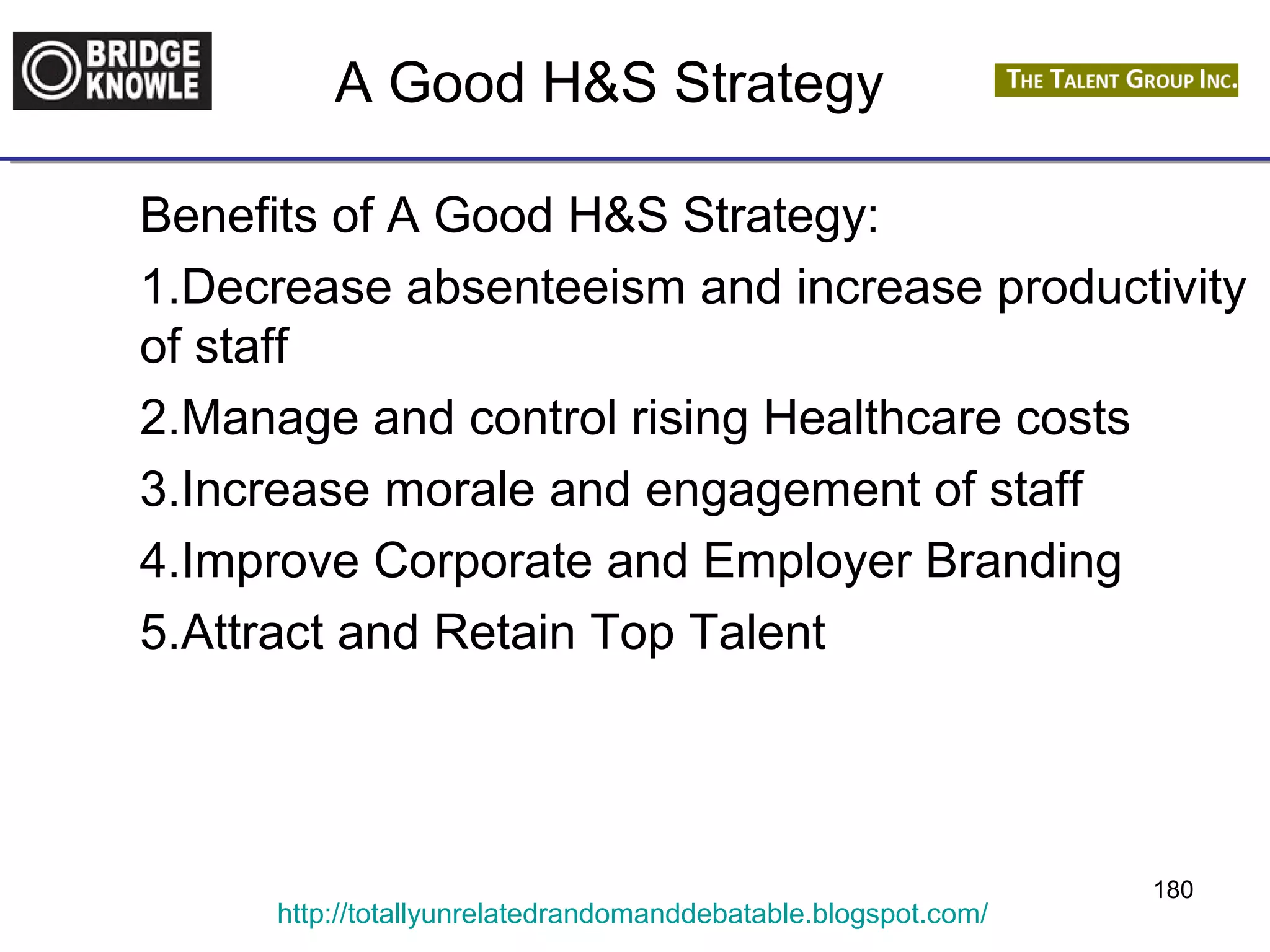 A Good H&S Strategy 
Benefits of A Good H&S Strategy: 
1.Decrease absenteeism and increase productivity 
of staff 
2.Manage and control rising Healthcare costs 
3.Increase morale and engagement of staff 
4.Improve Corporate and Employer Branding 
5.Attract and Retain Top Talent 
http://totallyunrelatedrandomanddebatable.blogspot.com/ 
180 
 