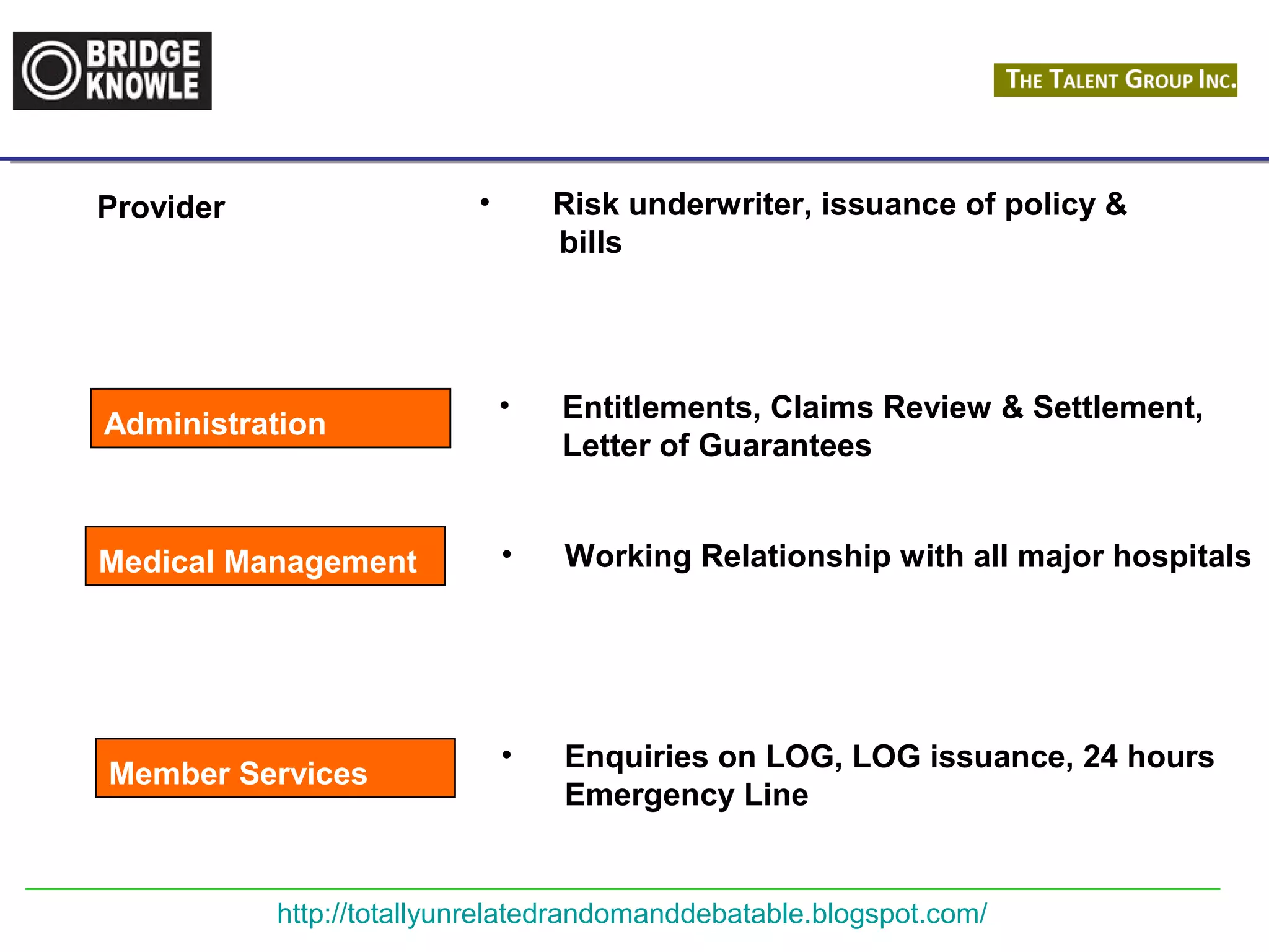Provider • Risk underwriter, issuance of policy & 
bills 
• Entitlements, Claims Review & Settlement, 
Letter of Guarantees 
• Working Relationship with all major hospitals 
• Enquiries on LOG, LOG issuance, 24 hours 
Emergency Line 
Administration 
Medical Management 
Member Services 
http://totallyunrelatedrandomanddebatable.blogspot.com/ 
 