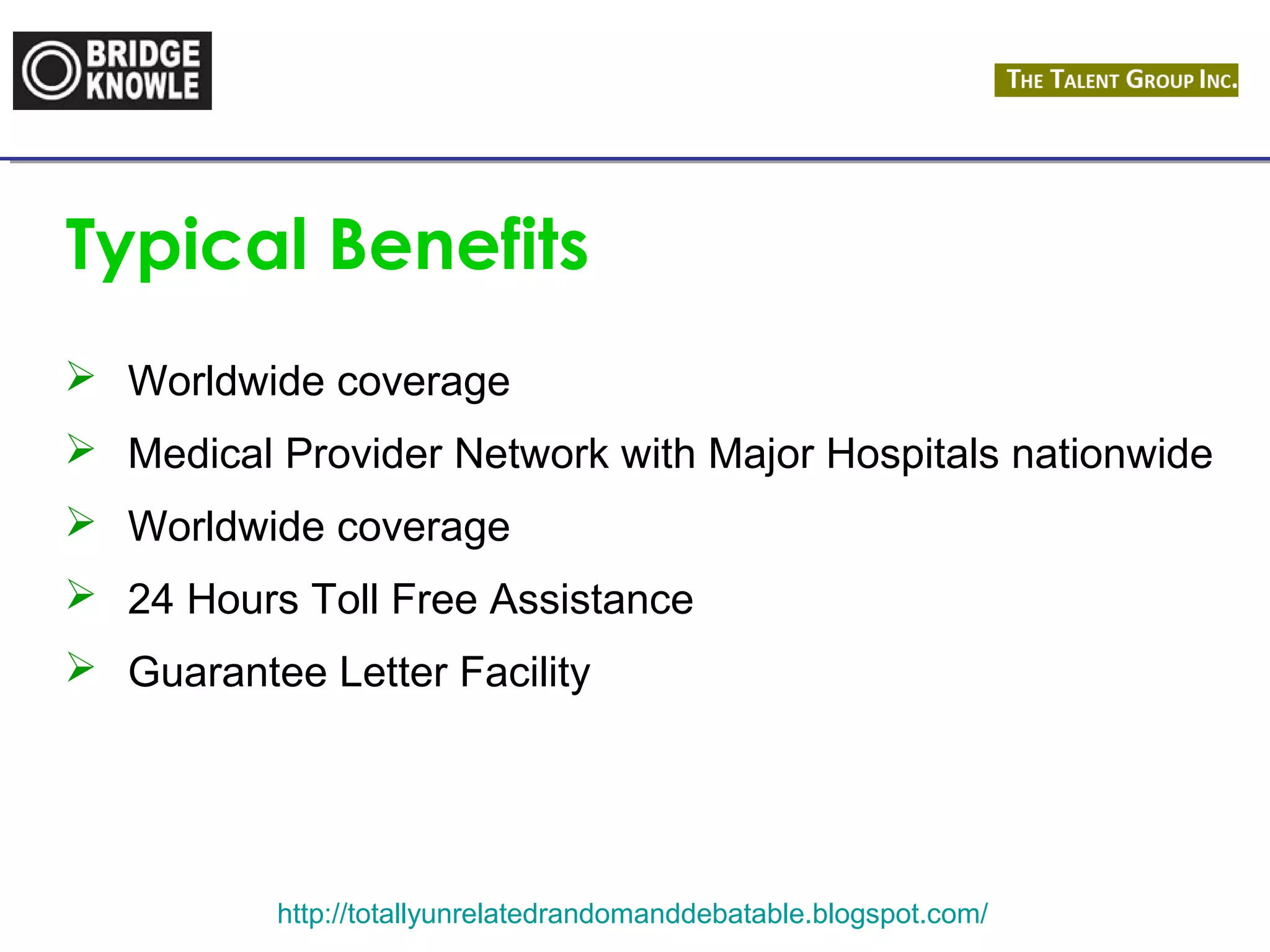 Typical Benefits 
 Worldwide coverage 
 Medical Provider Network with Major Hospitals nationwide 
 Worldwide coverage 
 24 Hours Toll Free Assistance 
 Guarantee Letter Facility 
http://totallyunrelatedrandomanddebatable.blogspot.com/ 
 