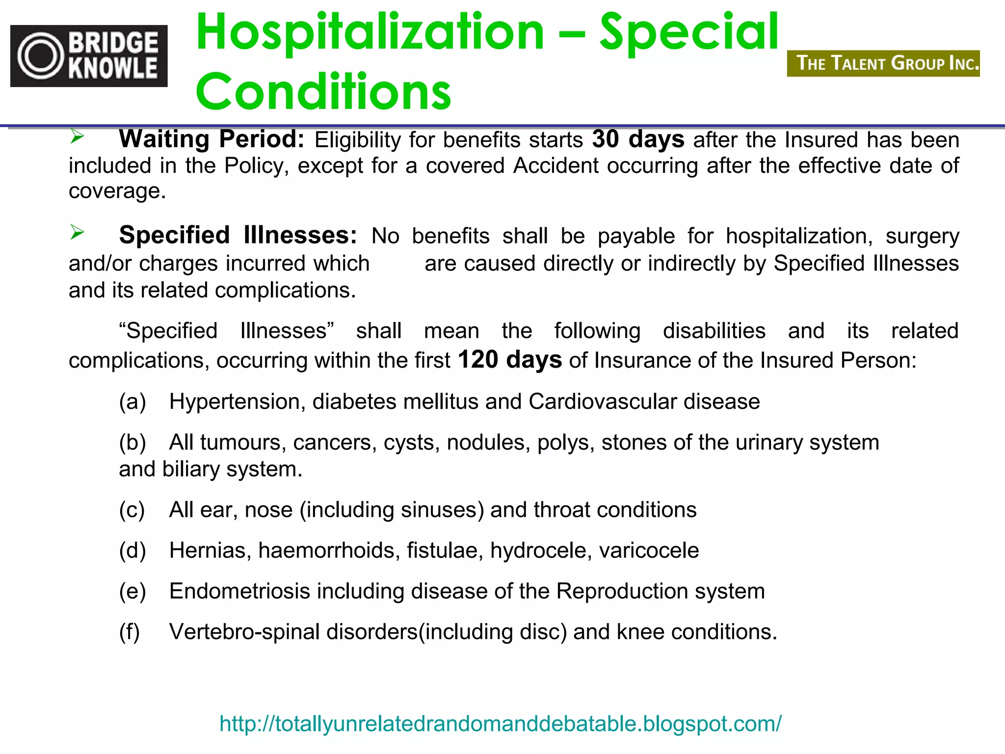 Hospitalization – Special 
Conditions 
 Waiting Period: Eligibility for benefits starts 30 days after the Insured has been 
included in the Policy, except for a covered Accident occurring after the effective date of 
coverage. 
 Specified Illnesses: No benefits shall be payable for hospitalization, surgery 
and/or charges incurred which are caused directly or indirectly by Specified Illnesses 
and its related complications. 
“Specified Illnesses” shall mean the following disabilities and its related 
complications, occurring within the first 120 days of Insurance of the Insured Person: 
(a) Hypertension, diabetes mellitus and Cardiovascular disease 
(b) All tumours, cancers, cysts, nodules, polys, stones of the urinary system 
and biliary system. 
(c) All ear, nose (including sinuses) and throat conditions 
(d) Hernias, haemorrhoids, fistulae, hydrocele, varicocele 
(e) Endometriosis including disease of the Reproduction system 
(f) Vertebro-spinal disorders(including disc) and knee conditions. 
http://totallyunrelatedrandomanddebatable.blogspot.com/ 
 