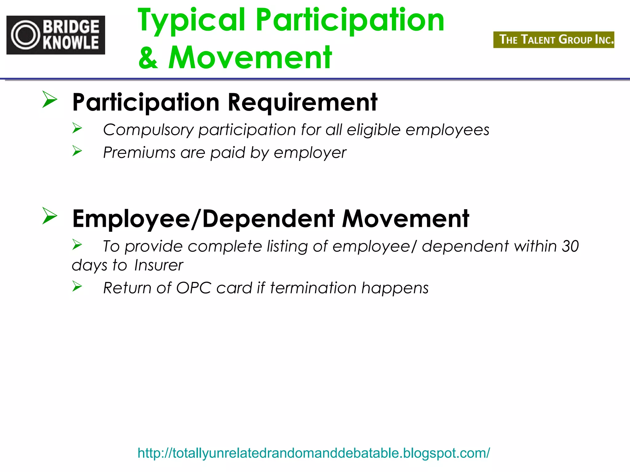 Typical Participation 
& Movement 
 Participation Requirement 
 Compulsory participation for all eligible employees 
 Premiums are paid by employer 
 Employee/Dependent Movement 
 To provide complete listing of employee/ dependent within 30 
days to Insurer 
 Return of OPC card if termination happens 
http://totallyunrelatedrandomanddebatable.blogspot.com/ 
 