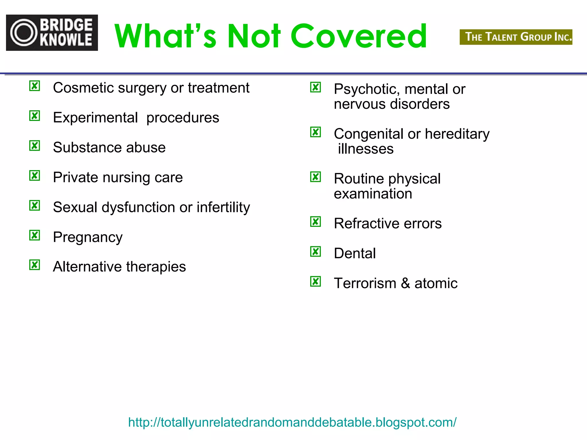 What’s Not Covered 
 Cosmetic surgery or treatment 
 Experimental procedures 
 Substance abuse 
 Private nursing care 
 Sexual dysfunction or infertility 
 Pregnancy 
 Alternative therapies 
 Psychotic, mental or 
nervous disorders 
 Congenital or hereditary 
illnesses 
 Routine physical 
examination 
 Refractive errors 
 Dental 
 Terrorism & atomic 
http://totallyunrelatedrandomanddebatable.blogspot.com/ 
 