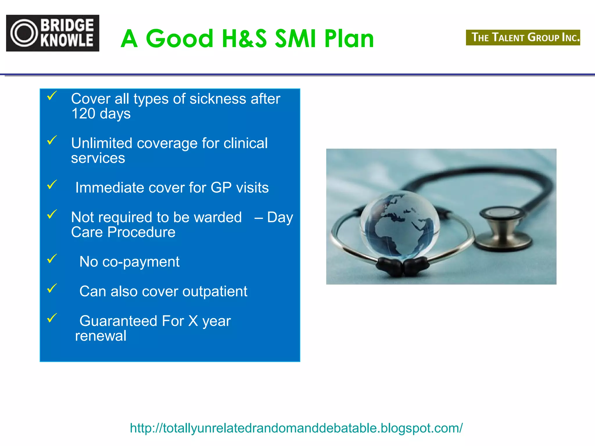 A Good H&S SMI Plan 
 Cover all types of sickness after 
120 days 
 Unlimited coverage for clinical 
http://totallyunrelatedrandomanddebatable.blogspot.com/ 
services 
 Immediate cover for GP visits 
 Not required to be warded – Day 
Care Procedure 
 No co-payment 
 Can also cover outpatient 
 Guaranteed For X year 
renewal 
 