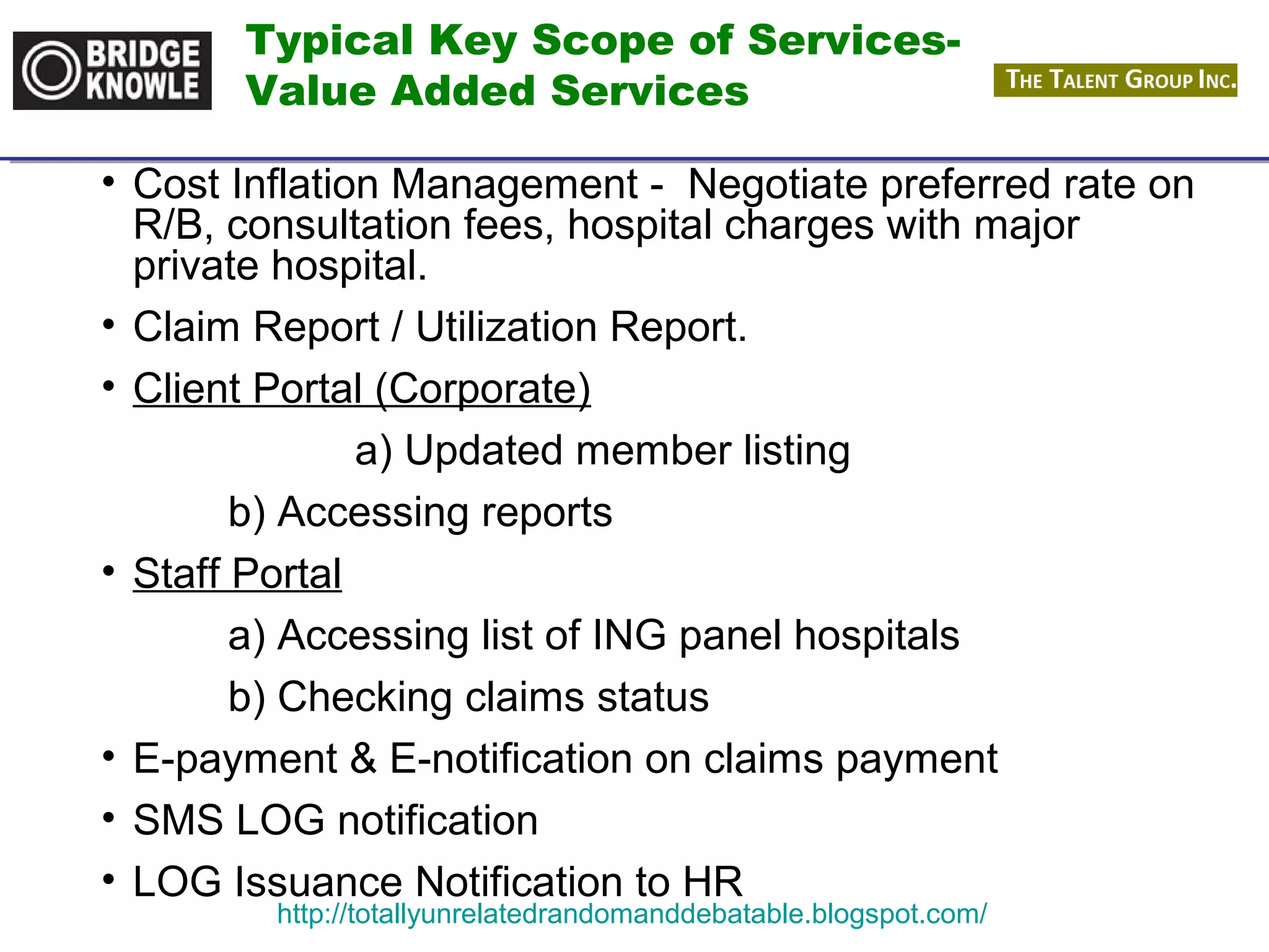 Typical Key Scope of Services- 
Value Added Services 
• Cost Inflation Management - Negotiate preferred rate on 
R/B, consultation fees, hospital charges with major 
private hospital. 
• Claim Report / Utilization Report. 
• Client Portal (Corporate) 
a) Updated member listing 
b) Accessing reports 
• Staff Portal 
a) Accessing list of ING panel hospitals 
b) Checking claims status 
• E-payment & E-notification on claims payment 
• SMS LOG notification 
• LOG Issuance Notification to HR 
http://totallyunrelatedrandomanddebatable.blogspot.com/ 
 