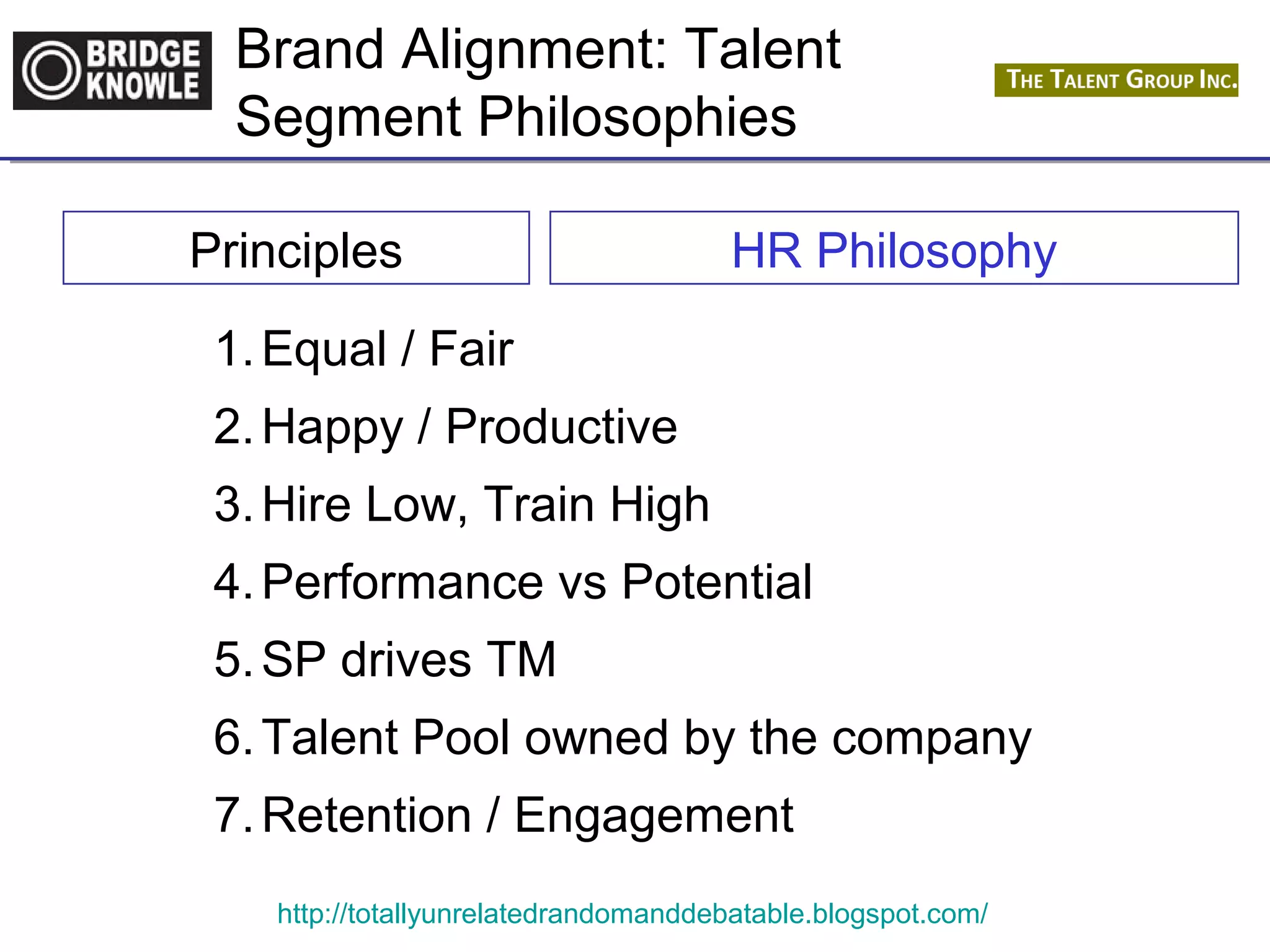 Brand Alignment: Talent 
Segment Philosophies 
Principles HR Philosophy 
1.Equal / Fair 
2.Happy / Productive 
3.Hire Low, Train High 
4.Performance vs Potential 
5.SP drives TM 
6.Talent Pool owned by the company 
7.Retention / Engagement 
http://totallyunrelatedrandomanddebatable.blogspot.com/ 
 