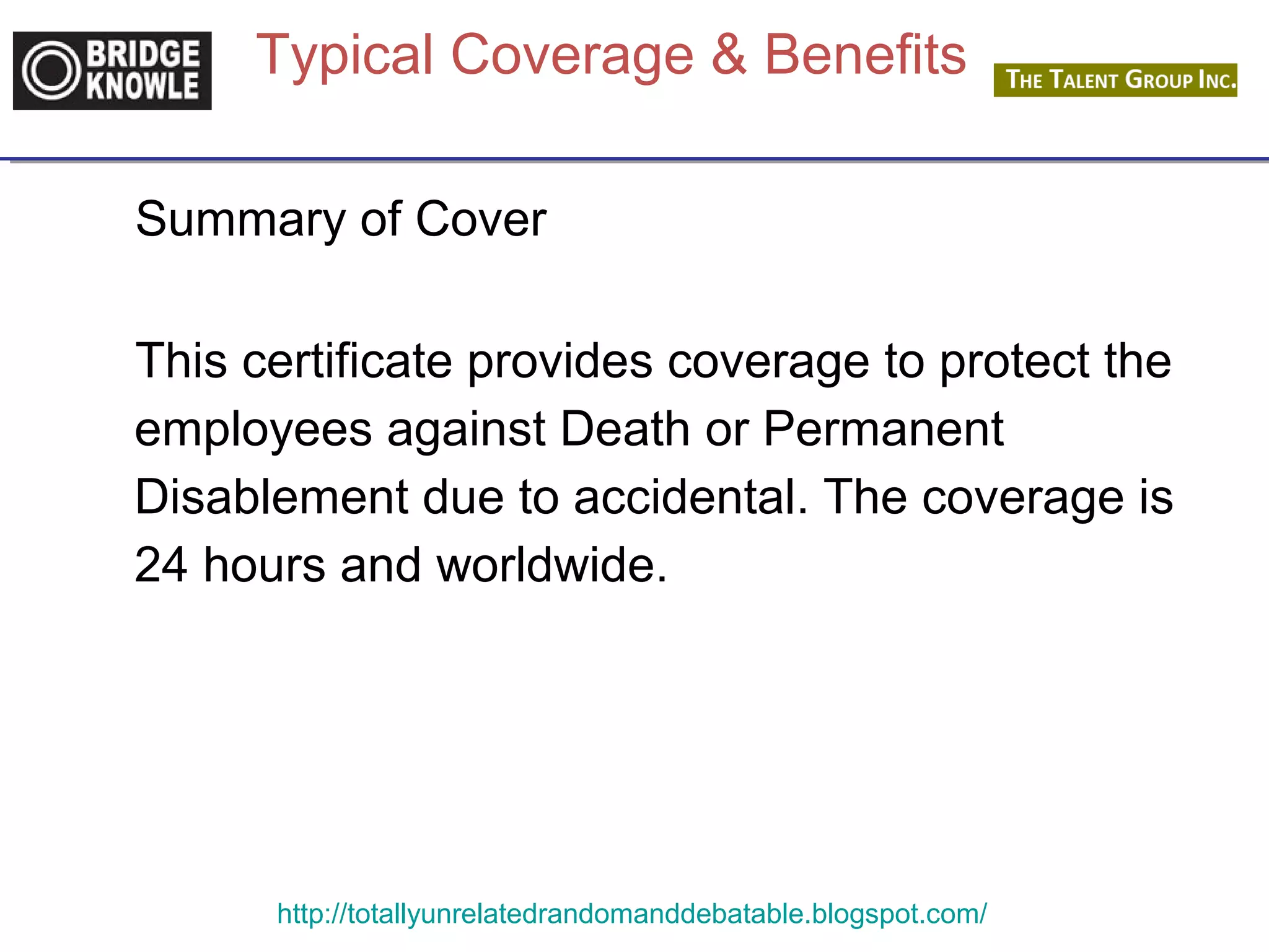 Typical Coverage & Benefits 
Summary of Cover 
This certificate provides coverage to protect the 
employees against Death or Permanent 
Disablement due to accidental. The coverage is 
24 hours and worldwide. 
http://totallyunrelatedrandomanddebatable.blogspot.com/ 
 