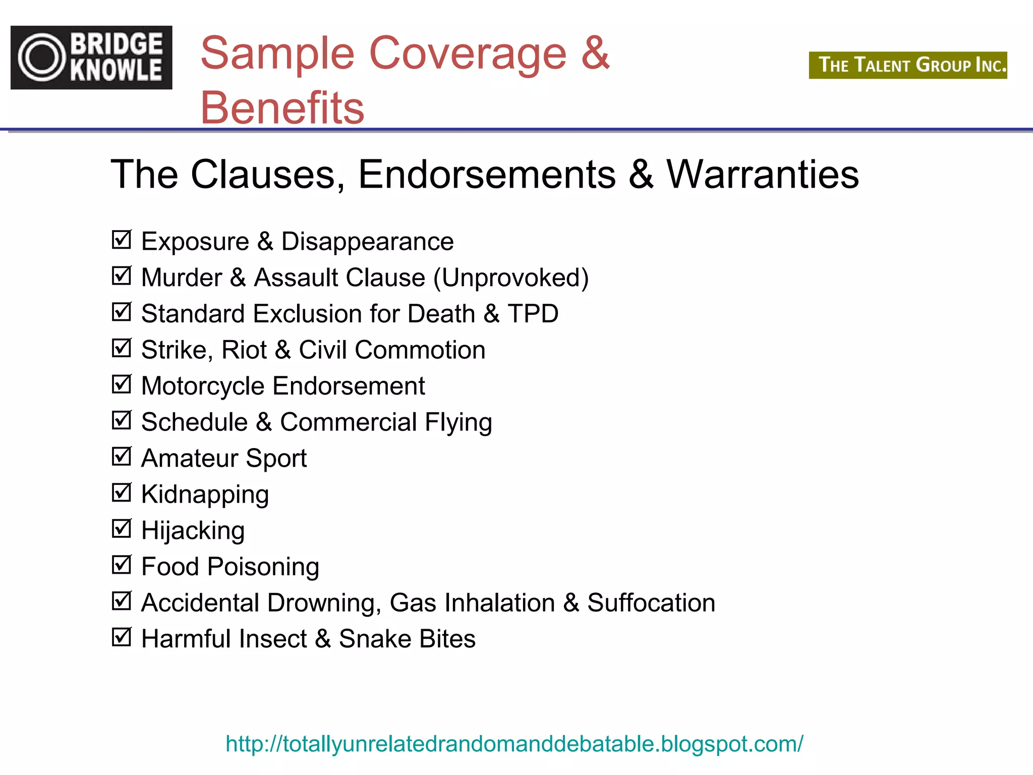 Sample Coverage & 
Benefits 
The Clauses, Endorsements & Warranties 
 Exposure & Disappearance 
 Murder & Assault Clause (Unprovoked) 
 Standard Exclusion for Death & TPD 
 Strike, Riot & Civil Commotion 
 Motorcycle Endorsement 
 Schedule & Commercial Flying 
 Amateur Sport 
 Kidnapping 
 Hijacking 
 Food Poisoning 
 Accidental Drowning, Gas Inhalation & Suffocation 
 Harmful Insect & Snake Bites 
http://totallyunrelatedrandomanddebatable.blogspot.com/ 
 