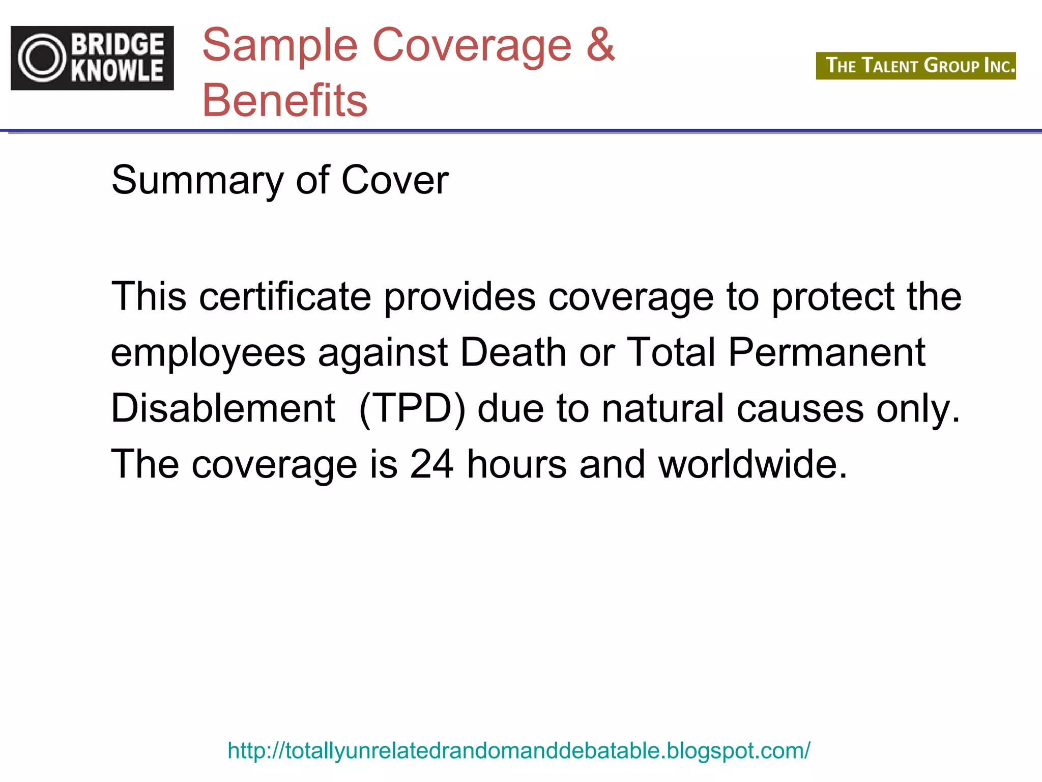 Sample Coverage & 
Benefits 
Summary of Cover 
This certificate provides coverage to protect the 
employees against Death or Total Permanent 
Disablement (TPD) due to natural causes only. 
The coverage is 24 hours and worldwide. 
http://totallyunrelatedrandomanddebatable.blogspot.com/ 
 