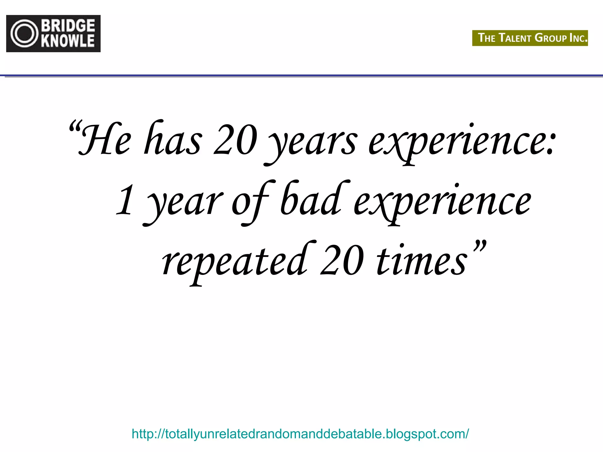 “He has 20 years experience: 
1 year of bad experience 
repeated 20 times” 
http://totallyunrelatedrandomanddebatable.blogspot.com/ 
 